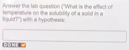 Answer the lab question ("What is the effect of
temperature on the solubility of a solid in a
liquid?")with a hypothesis:
square