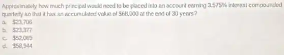 Approximately how much principal would need to be placed into an account earning 3.575% interest compounded
quarterly so that it has an accumulated value of 68,000 at the end of 30 years?
a. 23,706
b. 23,377
C. 52,069
d. 58,944