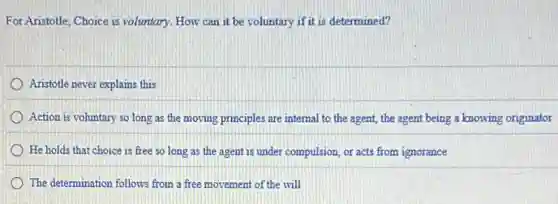 For Aristotle, Choice is voluntary. How can it be voluntary if it is determined?
Aristotle never explains this
Action is voluntary so long as the moving principles are internal to the agent, the agent being a knowing originator
He holds that choice is free so long as the agent is from ignorance
The determination follows from a free movement of the will