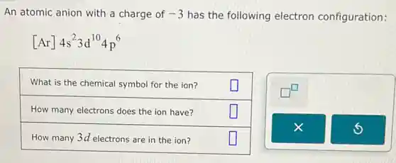An atomic anion with a charge of -3 has the following electron configuration:
[Ar]4s^23d^104p^6
What is the chemical symbol for the ion?
How many electrons does the ion have?
How many 3d electrons are in the ion?
square 
square 
square