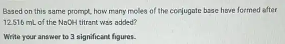 Based on this same prompt, how many moles of the conjugate base have formed after
12.516 mL of the NaOH titrant was added?
Write your answer to 3 significant figures.
