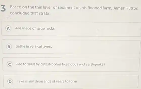 Based on the thin layer of sediment on his flooded farm, James Hutton
concluded that strata:
A Are made of large rocks A
B Settle in vertical layers
C Are formed by catastrophes like floods and earthquakes
D Take many thousands of years to form