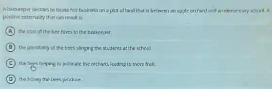 A beekeeper decides to locate her business on a plot of land that is between an apple orchard and an elementary school. A
positive externality that can result is
A the cost of the bee hives to the beekeeper.
B the possibility of the bees stinging the students at the school.
C the bees helping to pollinate the orchard, leading to more fruit.
D the honey the bees produce.