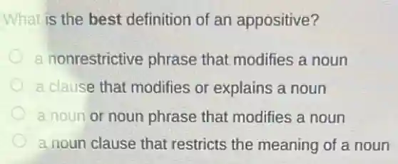 What is the best definition of an appositive?
a nonrestrictive phrase that modifies a noun
a clause that modifies or explains a noun
a noun or noun phrase that modifies a noun
a noun clause that restricts the meaning of a noun