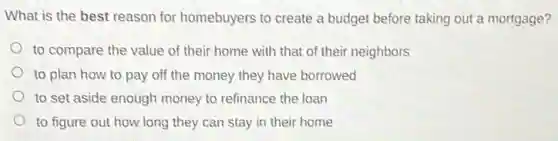 What is the best reason for homebuyers to create a budget before taking out a mortgage?
to compare the value of their home with that of their neighbors
to plan how to pay off the money they have borrowed
to set aside enough money to refinance the loan
to figure out how long they can stay in their home