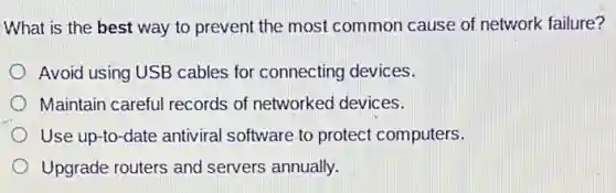 What is the best way to prevent the most common cause of network failure?
Avoid using USB cables for connecting devices.
Maintain careful records of networked devices.
Use up-to-date antiviral software to protect computers.
Upgrade routers and servers annually.