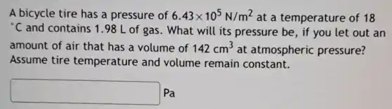 A bicycle tire has a pressure of 6.43times 10^5N/m^2 at a temperature of 18
{}^circ C and contains 1.98 L of gas. What will its pressure be, if you let out an
amount of air that has a volume of 142cm^3 at atmospheric pressure?
Assume tire temperature and volume remain constant.
square  Pa