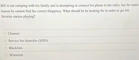 Bill is out camping with his family and is attempting to connect his phone to the radio, but for some
reason he cannot find the correct frequency. What should he be looking for in order to get his
Channel
Service Set Identifier (SSID)
Blacklists
Whitelists