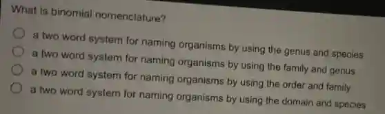 What is binomial nomenclature?
a two word system for naming organisms by using the genus and species
a two word system for naming organisms by using the family and genus
a two word system for naming organisms by using the order and family
a two word system for naming organisms by using the domain and species