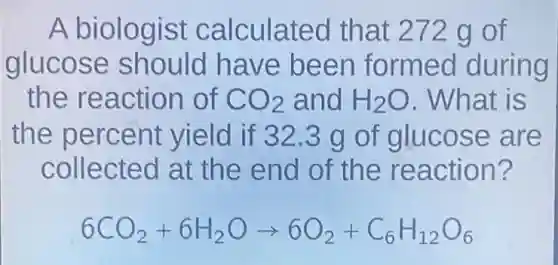 A biologist calculated that 272 g of
glucose should have been formed during
the reaction of CO_(2) and H_(2)O . What is
the percent yield if 32.3 g of glucose are
collected at the end of the reaction?
6CO_(2)+6H_(2)Oarrow 6O_(2)+C_(6)H_(12)O_(6)
