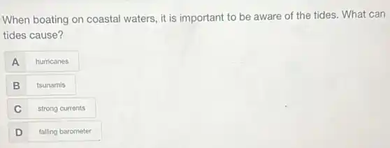 When boating on coastal waters, it is important to be aware of the tides. What can
tides cause?
A
hurricanes
B
tsunamis
C
strong currents
D
falling barometer
