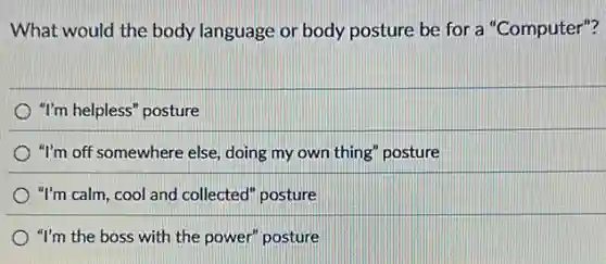 What would the body language or body posture be for a "Computer"?
"I'm helpless" posture
"I'm off somewhere else,doing my own thing posture
"I'm calm, cool and collected" posture
"I'm the boss with the power" posture