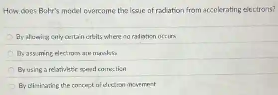 How does Bohr's model overcome the issue of radiation from accelerating electrons?
By allowing only certain orbits where no radiation occurs
By assuming electrons are massless
By using a relativistic speed correction
By eliminating the concept of electron movement