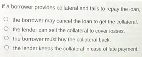 If a borrower provides collateral and fails to repay the loan,
the borrower may cancel the loan to get the collateral.
the lender can sell the collateral to cover losses.
the borrower must buy the collateral back.
the lender keeps the collateral in case of late payment.