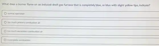 What does a burner flame on an induced -draft gas furnace that is completely blue, or blue with slight yellow tips, indicate?
normal operation
too much primary combustion air
too much secondary combustion air
incomplete combustion