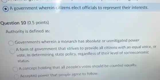 C A government wherein citizens elect officials to represent their interests.
Question 10 (0.5 points)
Authority is defined as:
Governments wherein a monarch has absolute or unmitigated power
A form of government that strives to provide all citizens with an equal voice, or
vote,in determining state policy, regardless of their level of socioeconomic
status.
A concept holding that all people's votes should be counted equally.
Accepted power that people agree to follow.