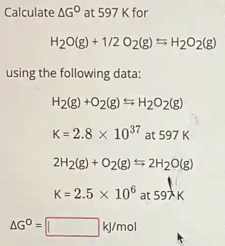 Calculate Delta G^0 at 597 K for
H_(2)O(g)+1/2O_(2)(g)rightarrows H_(2)O_(2)(g)
using the following data:
H_(2)(g)+O_(2)(g)rightarrows H_(2)O_(2)(g)
K=2.8times 10^37 at 597 K
2H_(2)(g)+O_(2)(g)rightarrows 2H_(2)O(g)
Delta G^0=square kJ/mol