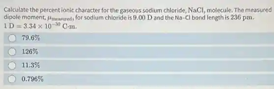 Calculate the percent ionic character for the gaseous sodium chloride, NaCl, molecule. The measured
dipole moment, mu _(measured) for sodium chloride is 9.00 D and the Na-Cl bond length is 236 pm.
1D=3.34times 10^-30Ccdot m
79.6%
126%
11.3%
0.796%