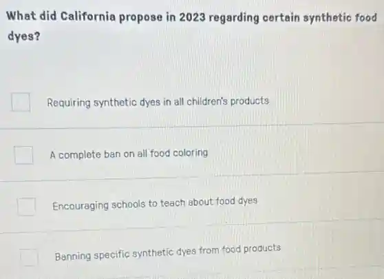 What did California propose in 2023 regarding certain synthetic food
dyes?
Requiring synthetic dyes in all children's products
A complete ban on all food coloring
Encouraging schools to teach about food dyes
Banning specific synthetic dyes from food products