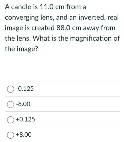 A candle is 11.0 cm from a
converging lens, and an inverted . real
image is created 88 .0 cm away from
the lens.What is the magnification of
the image?
-0.125
-8.00
+0.125
+8.00