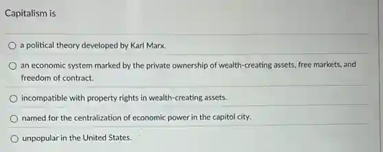 Capitalism is
a political theory developed by Karl Marx.
an economic system marked by the private ownership of wealth-creating assets, free markets, and
freedom of contract.
incompatible with property rights in wealth-creating assets.
named for the centralization of economic power in the capitol city.
unpopular in the United States.