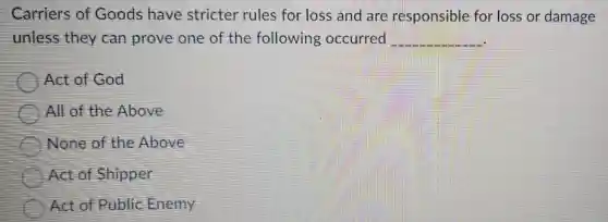 Carriers of Goods have stricter rules for loss and are responsible for loss or damage
unless they can prove one of the following occurred __
Act of God
All of the Above
None of the Above
Act of Shipper
Act of Public Enemy