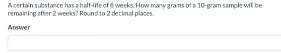 A certain substance has a half-life of 8 weeks. How many grams of a 10 -gram sample will be
remaining after 2 weeks? Round to 2 decimal places.
Answer
square