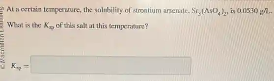 At a certain temperature the solubility of strontium arsenate, Sr_(3)(AsO_(4))_(2) is 0.0530g/L
What is the K_(sp) of this salt at this temperature?
K_(sp)=square