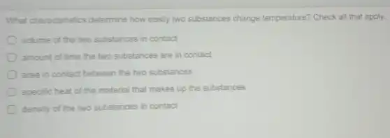 What characteristics determine how easily two substances change temperature? Check all that apply.
volume of the two substances in contact
amount of time the two substances are in contact
area in contact between the two substances
specific heat of the material that makes up the substances
density of the two substances in contact