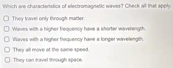 Which are characteristics of electromagnetic waves?Check all that apply.
They travel only through matter.
Waves with a higher frequency have a shorter wavelength.
) Waves with a higher frequency have a longer wavelength.
They all move at the same speed.
They can travel through space.
