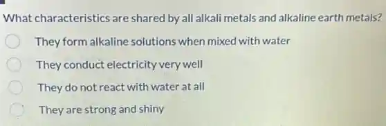 What characteristics are shared by all alkali metals and alkaline earth metals?
They form alkaline solutions when mixed with water
They conduct electricity very well
They do not react with water at all
They are strong and shiny