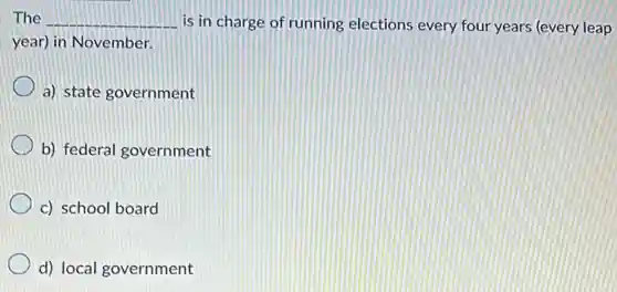 The __ is in charge of running elections every four years (every leap
year) in November.
a) state government
b) federal government
c) school board
d) local government