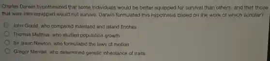 Charles Darwin hypothesized that some individuals would be better equipped for survival than others, and that those
that were less equipped would not survive. Darwin formulated this hypothesis based on the work of which scholar?
John Gould, who compared mainland and island finches
Thomas Malthus, who studied population growth
) Sir Isaac Newton, who formulated the laws of motion
Gregor Mendel, who determined genetic inheritance of traits