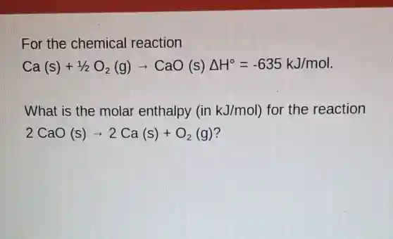 For the chemical reaction
Ca(s)+1/2O_(2)(g)arrow CaO(s)Delta H^circ =-635kJ/mol
What is the molar enthalpy (inkJ/mol) for the reaction
2CaO(s)arrow 2Ca(s)+O_(2)(g)