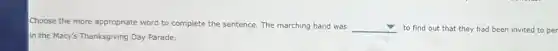 Choose the more appropriate word to complete the sentence. The marching band was square to find out that they had been invited to per
in the Macy's Thanksgiving Day Parade.