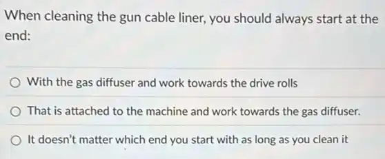 When cleaning the gun cable liner, you should always start at the
end:
With the gas diffuser and work towards the drive rolls
That is attached to the machine and work towards the gas diffuser.
It doesn't matter which end you start with as long as you clean it