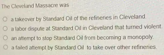 The Cleveland Massacre was
a takeover by Standard Oil of the refineries in Cleveland.
a labor dispute at Standard Oil in Cleveland that turned violent.
an attempt to stop Standard Oil from becoming a monopoly.
a failed attempt by Standard Oil to take over other refineries.