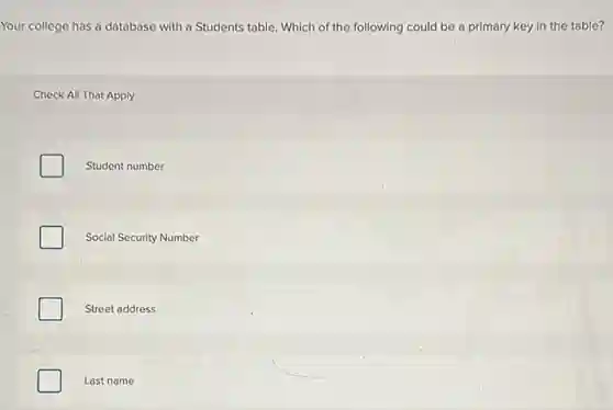 Your college has a database with a Students table. Which of the following could be a primary key in the table?
Check All That Apply
Student number
Social Security Number
Street address
Last name