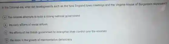 In the Colonial era what did developments such as the New England town meetings and the Virginia House of Burgesses represent?
A the colonial attempts to build a strong national government
B the early efforts of social reform
C the efforts of the British government to strengthen their control over the colonies
D the steps in the growth of representative democracy