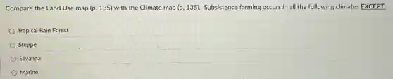 Compare the Land Use map (p. 135) with the Climate map (p.135). Subsistence farming occurs in all the following climates EXCEPT:
Tropical Rain Forest
Steppe
Savanna
Marine