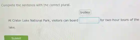 Complete the sentence with the correct plural.
trolley
At Crater Lake National Park, visitors can board square  for two-hour tours of the
lake.