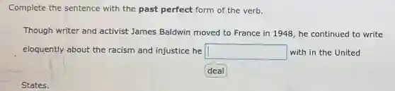 Complete the sentence with the past perfect form of the verb.
Though writer and activist James Baldwin moved to France in 1948, he continued to write
eloquently about the racism and injustice he square  with in the United
States.