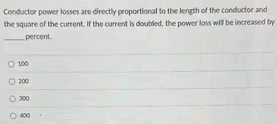 Conductor power losses are directly proportional to the length of the conductor and
the square of the current. If the current is doubled, the power loss will be increased by
__ percent.
100
200
300
400