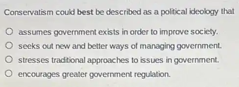 Conservatism could best be described as a political ideology that
assumes government exists in order to improve society.
seeks out new and better ways of managing government.
stresses traditional approaches to issues in government.
encourages greater government regulation.