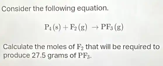 Consider the following equation.
P_(4)(s)+F_(2)(g)arrow PF_(3)(g)
Calculate the moles of F_(2) that will be required to
produce 27.5 grams of PF_(3)
