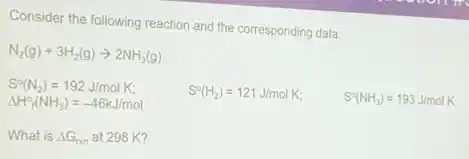 Consider the following reaction and the corresponding data:
N_(2)(g)+3H_(2)(g)arrow 2NH_(3)(g)
S^circ (N_(2))=192J/molK
Delta H_(f)^circ (NH_(3))=-46kJ/mol
S^circ (H_(2))=121J/molK
S^circ (NH_(3))=193J/molK
What is Delta G_(rxn) at 298 K?
