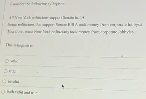 Consider the following syllogism:
All New York politicians support Senate bill A.
Some politicians that support Senate Bill A took money from corporate lobbyist.
Therefore, some New York politicians took money from corporate lobbyist.
This syllogism is
valid.
true.
invalid.
both valid and true.