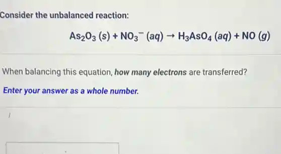 Consider the unbalanced reaction:
As_(2)O_(3)(s)+NO_(3)^-(aq)arrow H_(3)AsO_(4)(aq)+NO(g)
When balancing this equation, how many electrons are transferred?
Enter your answer as a whole number.
square