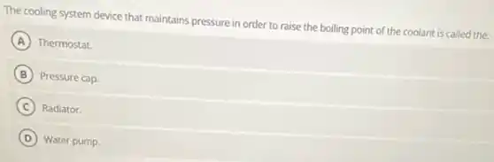 The cooling system device that maintains pressure in order to raise the boiling point of the coolant is called the:
A Thermostat.
B Pressure cap
C Radiator.
D Water pump.