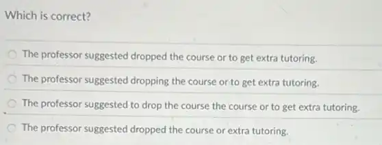 Which is correct?
The professor suggested dropped the course or to get extra tutoring.
The professor suggested dropping the course or.to get extra tutoring.
The professor suggested to drop the course the course or to get extra tutoring.
The professor suggested dropped the course or extra tutoring.